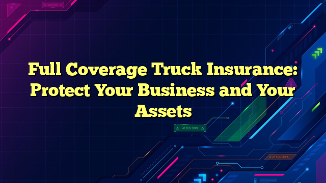 Full Coverage Truck Insurance: Protect Your Business and Your Assets
